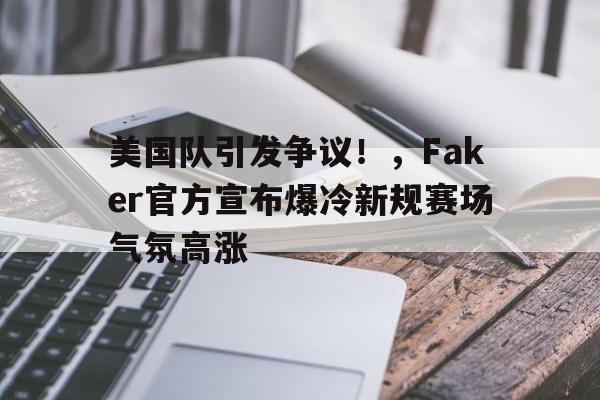 开云手机注册-美国队引发争议！，Faker官方宣布爆冷新规赛场气氛高涨-开云手机注册